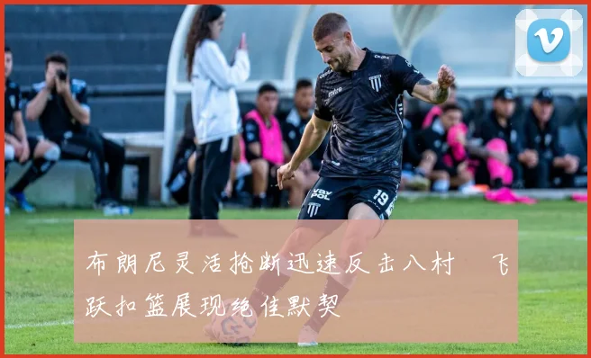 布朗尼灵活抢断迅速反击八村塁飞跃扣篮展现绝佳默契
