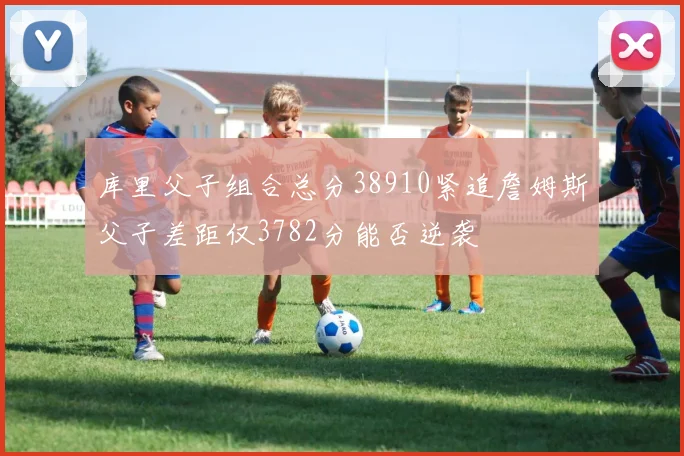库里父子组合总分38910紧追詹姆斯父子差距仅3782分能否逆袭