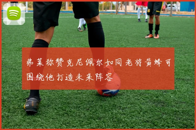 弗莱称赞克尼佩尔如同老将黄蜂可围绕他打造未来阵容