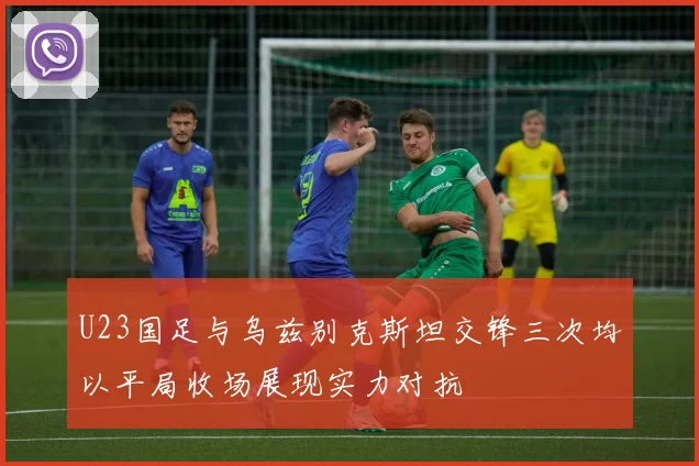 U23国足与乌兹别克斯坦交锋三次均以平局收场展现实力对抗