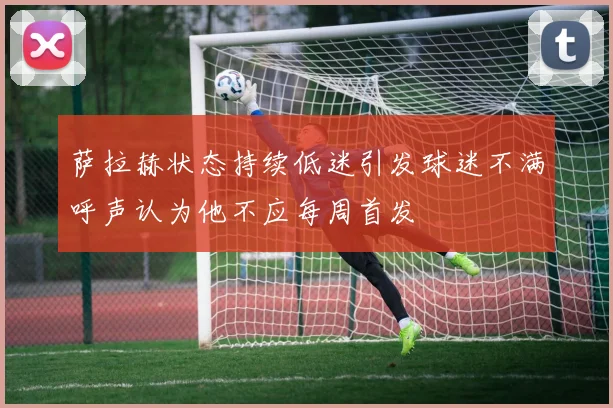 萨拉赫状态持续低迷引发球迷不满呼声认为他不应每周首发