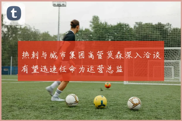 热刺与城市集团高管莫森深入洽谈有望迅速任命为运营总监