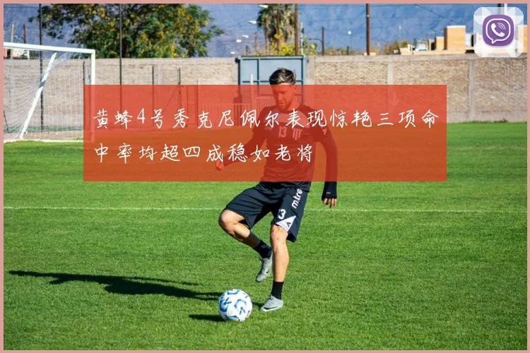 黄蜂4号秀克尼佩尔表现惊艳三项命中率均超四成稳如老将