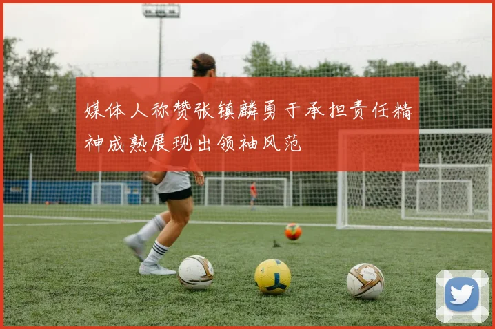 媒体人称赞张镇麟勇于承担责任精神成熟展现出领袖风范