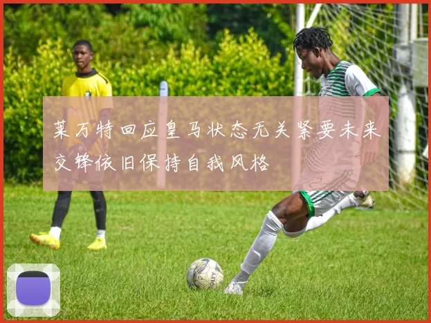 莱万特回应皇马状态无关紧要未来交锋依旧保持自我风格