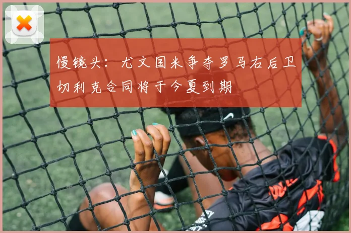 慢镜头：尤文国米争夺罗马右后卫切利克合同将于今夏到期