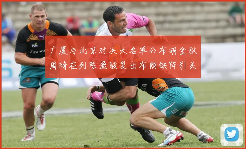 广厦与北京对决大名单公布胡金秋周琦在列陈盈骏复出布朗缺阵引关注