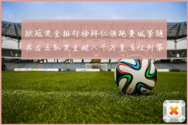 欧冠奖金排行榜拜仁领跑曼城紧随其后五队奖金超八千万皇马位列第六