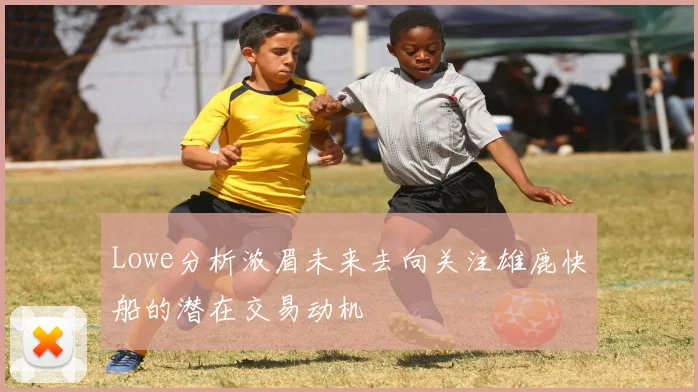 Lowe分析浓眉未来去向关注雄鹿快船的潜在交易动机