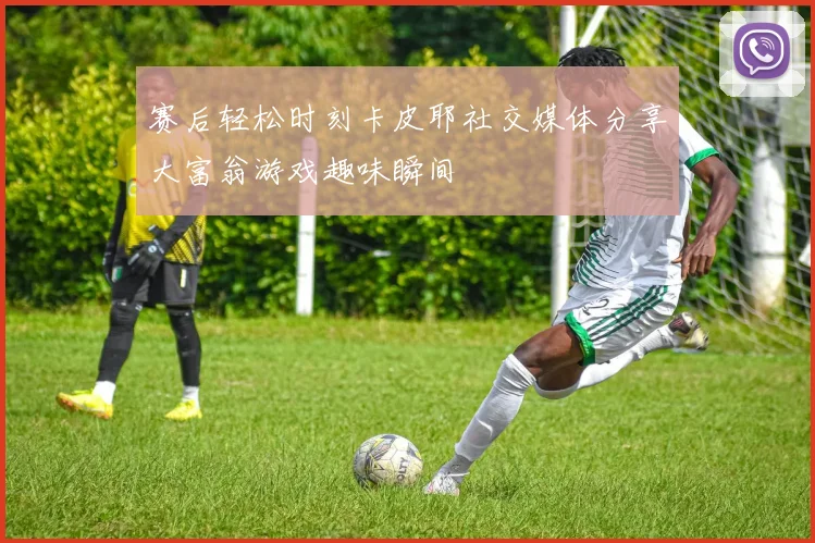 赛后轻松时刻卡皮耶社交媒体分享大富翁游戏趣味瞬间