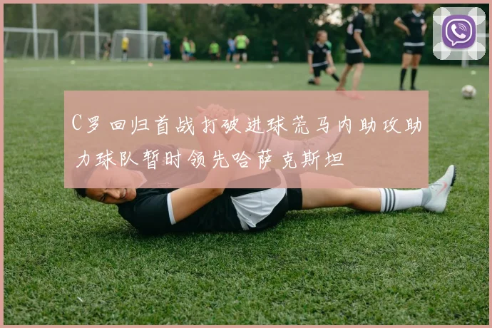 C罗回归首战打破进球荒马内助攻助力球队暂时领先哈萨克斯坦