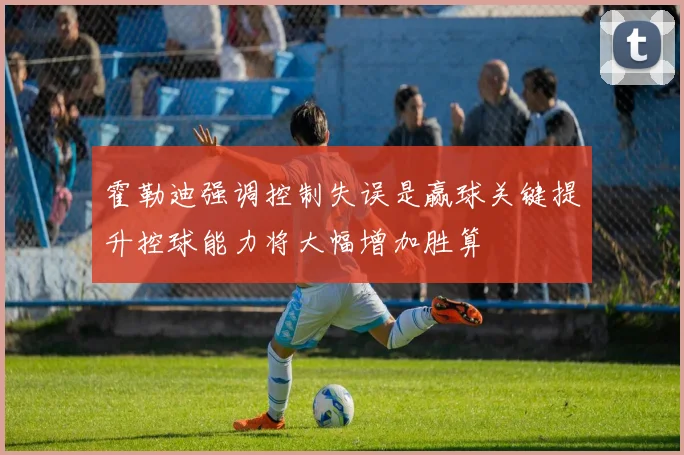 霍勒迪强调控制失误是赢球关键提升控球能力将大幅增加胜算