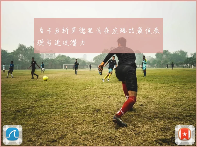 马卡分析罗德里戈在左路的最佳表现与进攻潜力