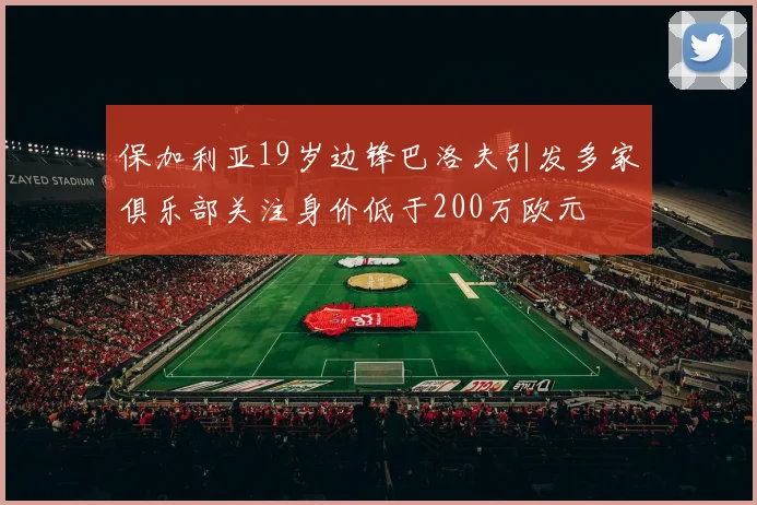 保加利亚19岁边锋巴洛夫引发多家俱乐部关注身价低于200万欧元