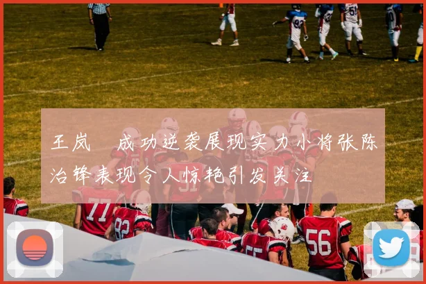 王岚嵚成功逆袭展现实力小将张陈治锋表现令人惊艳引发关注