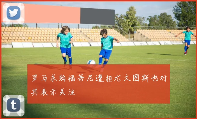 罗马求购福蒂尼遭拒尤文图斯也对其表示关注