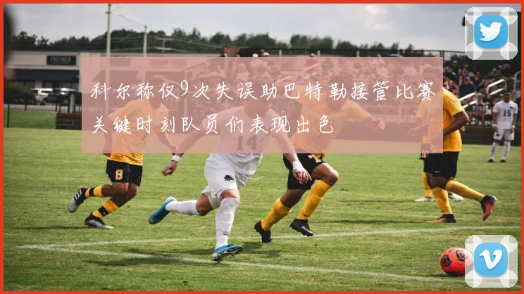 科尔称仅9次失误助巴特勒接管比赛关键时刻队员们表现出色