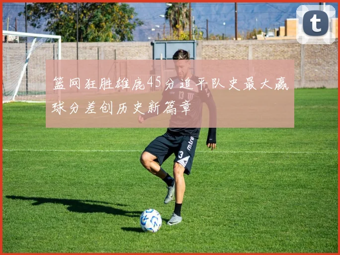 篮网狂胜雄鹿45分追平队史最大赢球分差创历史新篇章