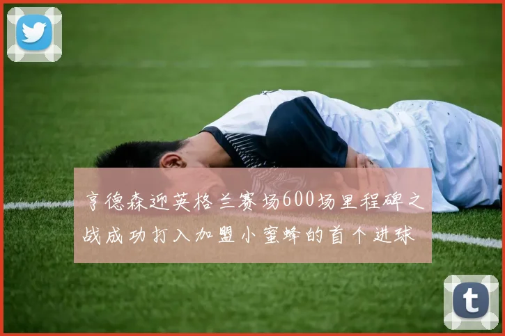 亨德森迎英格兰赛场600场里程碑之战成功打入加盟小蜜蜂的首个进球