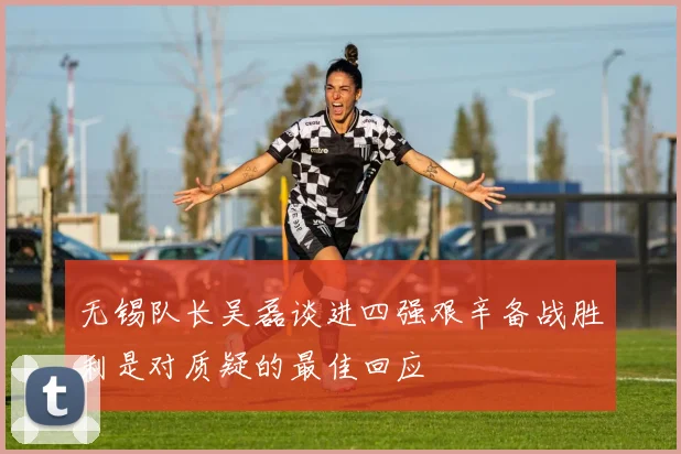 无锡队长吴磊谈进四强艰辛备战胜利是对质疑的最佳回应
