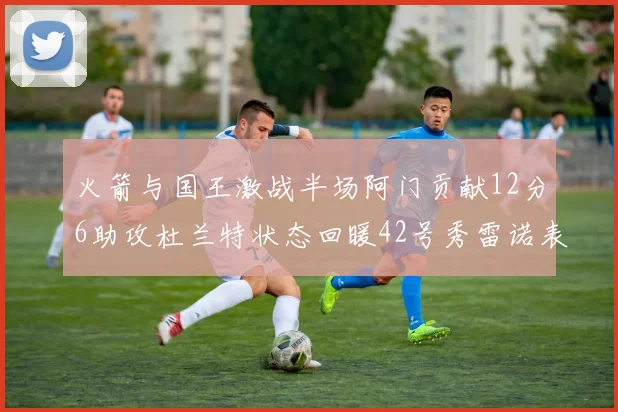 火箭与国王激战半场阿门贡献12分6助攻杜兰特状态回暖42号秀雷诺表现抢眼