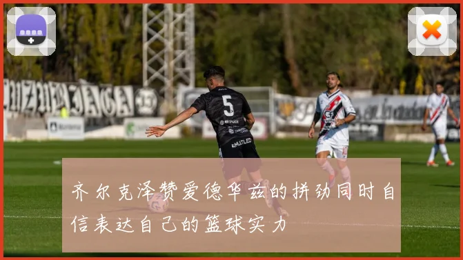 齐尔克泽赞爱德华兹的拼劲同时自信表达自己的篮球实力
