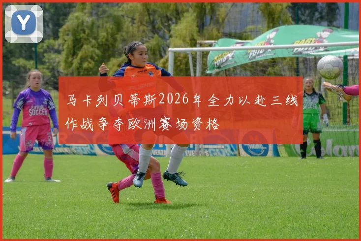 马卡列贝蒂斯2026年全力以赴三线作战争夺欧洲赛场资格