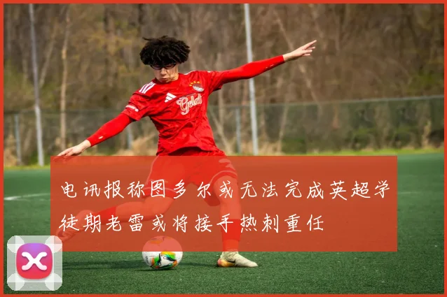 电讯报称图多尔或无法完成英超学徒期老雷或将接手热刺重任