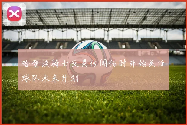 哈登谈骑士交易传闻何时开始关注球队未来计划