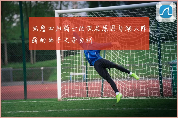 老詹回归骑士的深层原因与湖人降薪的面子之争分析