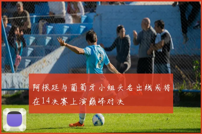 阿根廷与葡萄牙小组头名出线或将在14决赛上演巅峰对决