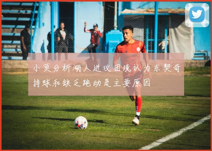 小莫分析湖人进攻困境认为东契奇持球和缺乏跑动是主要原因