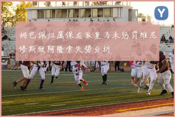 姆巴佩归属保龙派皇马未惩罚维尼修斯致阿隆索失势分析