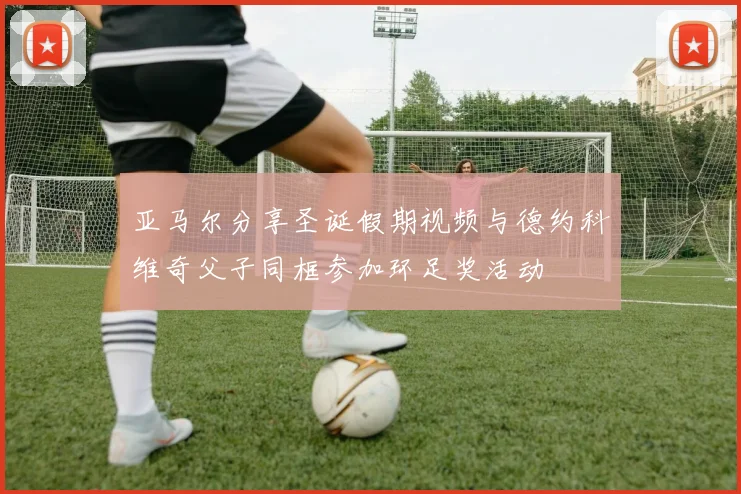 亚马尔分享圣诞假期视频与德约科维奇父子同框参加环足奖活动