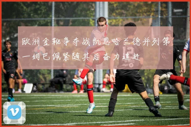 欧洲金靴争夺战凯恩哈兰德并列第一姆巴佩紧随其后奋力追赶