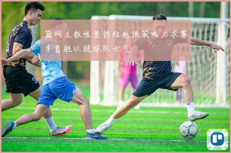 篮网主教练坚持短轮换策略力求赛季首胜以稳球队士气