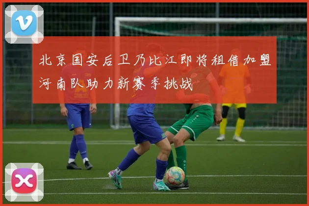 北京国安后卫乃比江即将租借加盟河南队助力新赛季挑战