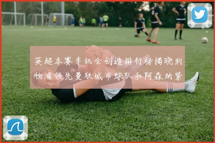 英超本赛季机会创造排行榜揭晓利物浦领先曼联城市球队和阿森纳紧随其后