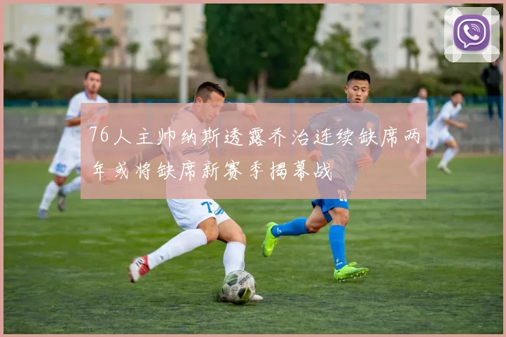 76人主帅纳斯透露乔治连续缺席两年或将缺席新赛季揭幕战