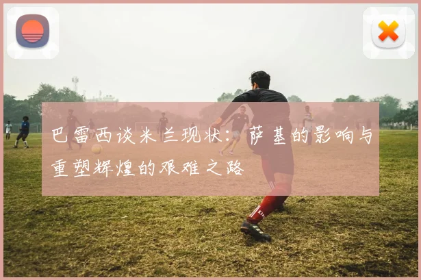 巴雷西谈米兰现状：萨基的影响与重塑辉煌的艰难之路
