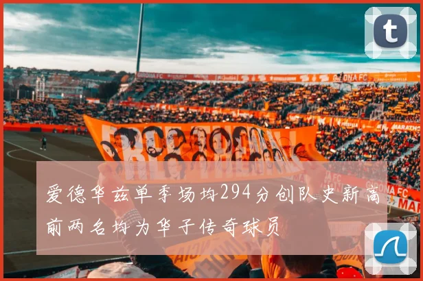 爱德华兹单季场均294分创队史新高前两名均为华子传奇球员