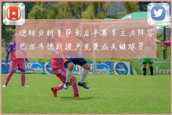 德转分析皇萨竞后半赛季主力阵容巴尔韦德新援卢克曼成关键球员