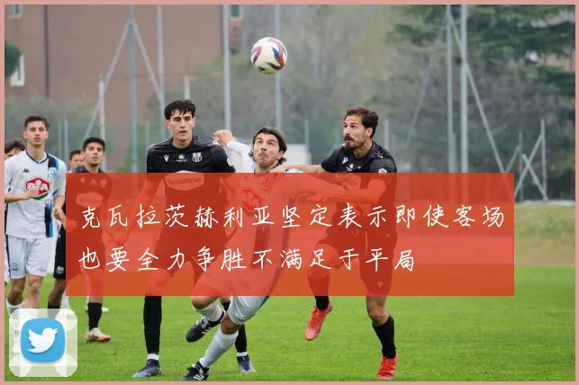 克瓦拉茨赫利亚坚定表示即使客场也要全力争胜不满足于平局