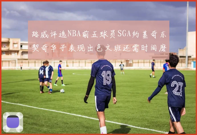 路威评选NBA前五球员SGA约基奇东契奇华子表现出色文班还需时间磨练
