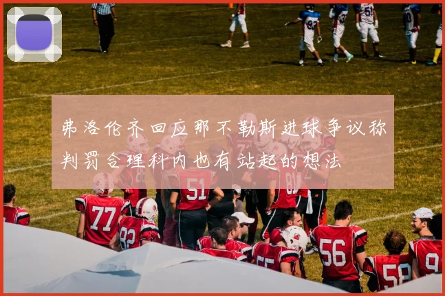 弗洛伦齐回应那不勒斯进球争议称判罚合理科内也有站起的想法