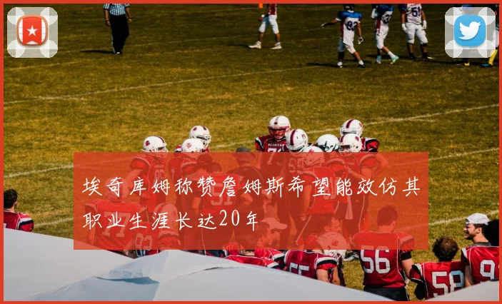 埃奇库姆称赞詹姆斯希望能效仿其职业生涯长达20年