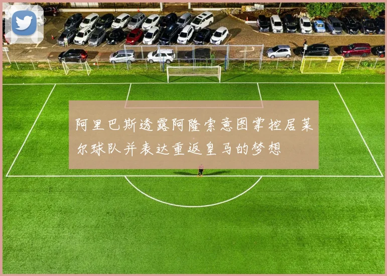 阿里巴斯透露阿隆索意图掌控居莱尔球队并表达重返皇马的梦想