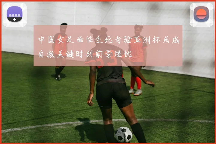 中国女足面临生死考验亚洲杯或成自救关键时刻前景堪忧
