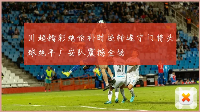 川超精彩绝伦补时逆转遂宁门将头球绝平广安队震撼全场