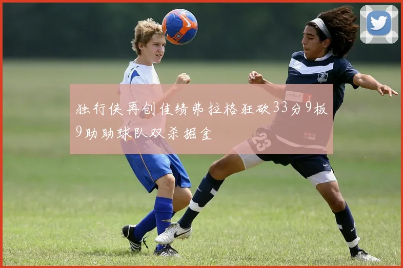 独行侠再创佳绩弗拉格狂砍33分9板9助助球队双杀掘金